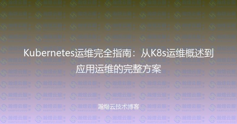 Kubernetes运维完全指南:从K8s运维概述到应用运维的完整方案-瀚煜云服