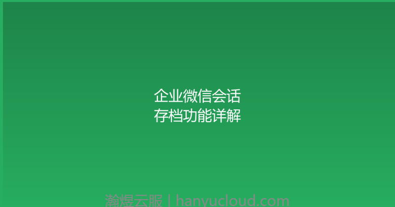 企业微信会话存档功能详解-瀚煜云服