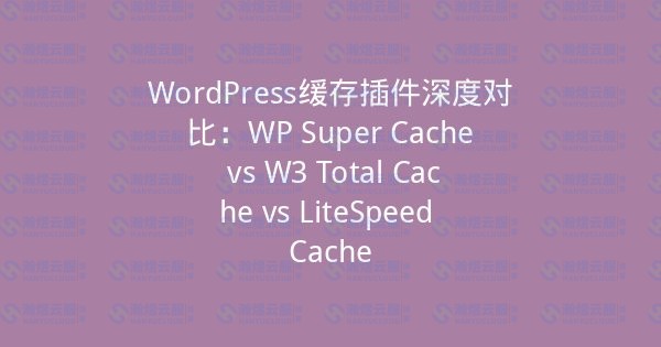 WordPress缓存插件深度对比:WP Super Cache vs W3 Total Cache vs LiteSpeed Cache-瀚煜云服