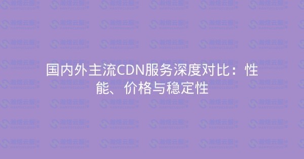国内外主流CDN服务深度对比：性能、价格与稳定性-瀚煜云服