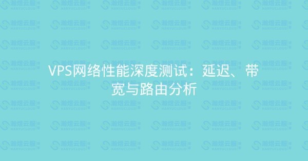 VPS网络性能深度测试：延迟、带宽与路由分析-瀚煜云服