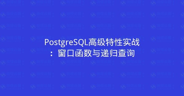 PostgreSQL高级特性实战：窗口函数与递归查询-瀚煜云服