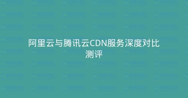 阿里云与腾讯云CDN服务深度对比测评-瀚煜云服