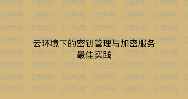 云环境下的密钥管理与加密服务最佳实践-瀚煜云服