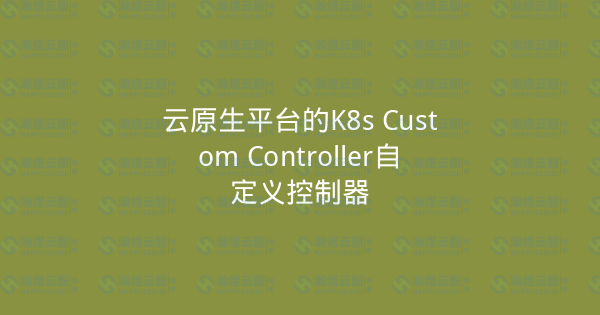 云原生平台的K8s Custom Controller自定义控制器-瀚煜云服